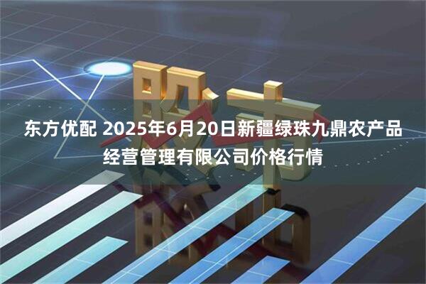 东方优配 2025年6月20日新疆绿珠九鼎农产品经营管理有限公司价格行情