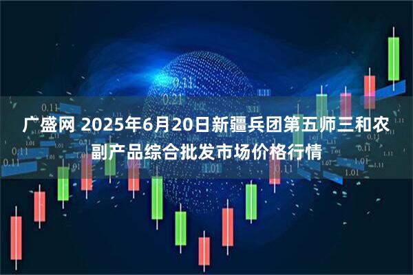 广盛网 2025年6月20日新疆兵团第五师三和农副产品综合批发市场价格行情