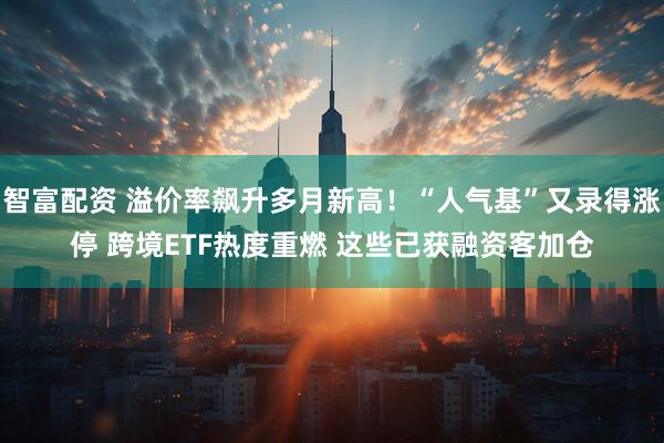 智富配资 溢价率飙升多月新高！“人气基”又录得涨停 跨境ETF热度重燃 这些已获融资客加仓