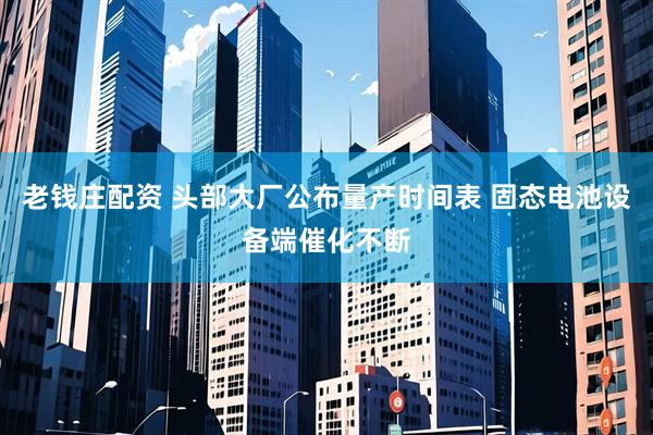 老钱庄配资 头部大厂公布量产时间表 固态电池设备端催化不断