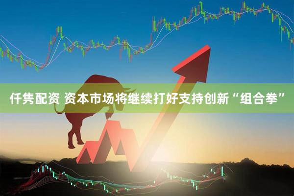 仟隽配资 资本市场将继续打好支持创新“组合拳”