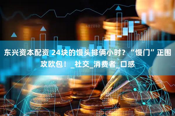 东兴资本配资 24块的馒头排俩小时？“馒门”正围攻欧包！_社交_消费者_口感