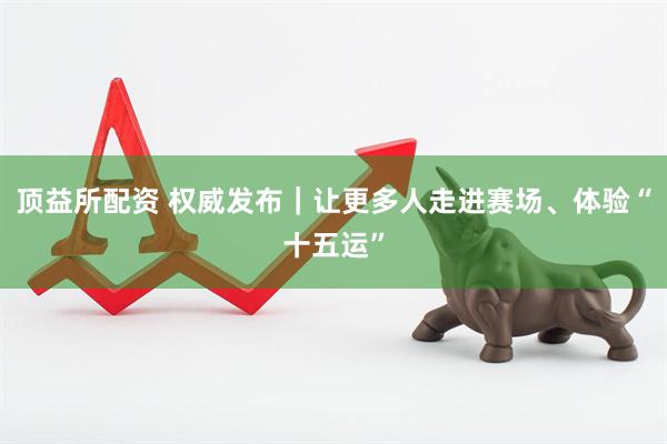 顶益所配资 权威发布｜让更多人走进赛场、体验“十五运”