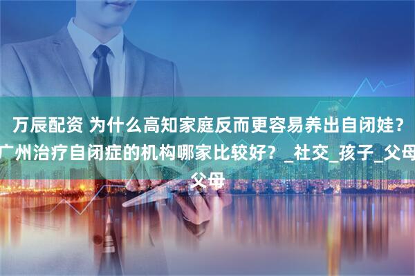 万辰配资 为什么高知家庭反而更容易养出自闭娃？广州治疗自闭症的机构哪家比较好？_社交_孩子_父母