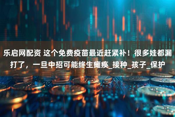 乐启网配资 这个免费疫苗最近赶紧补！很多娃都漏打了，一旦中招可能终生瘫痪_接种_孩子_保护