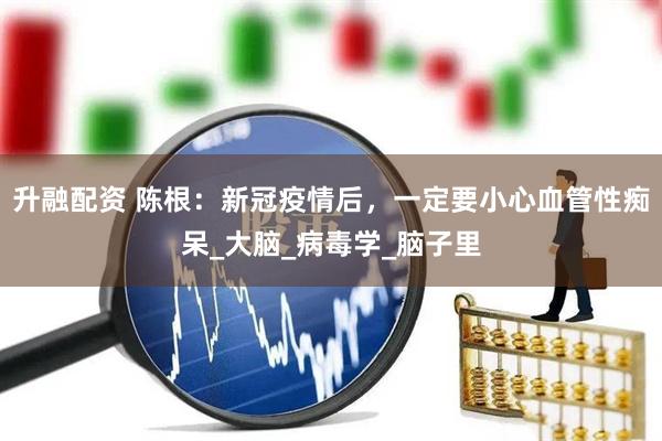 升融配资 陈根：新冠疫情后，一定要小心血管性痴呆_大脑_病毒学_脑子里