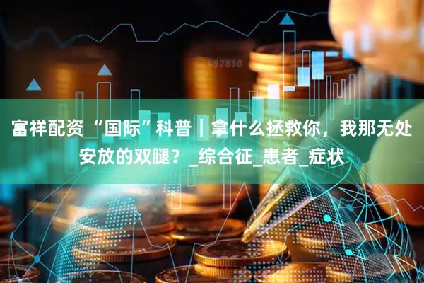 富祥配资 “国际”科普｜拿什么拯救你，我那无处安放的双腿？_综合征_患者_症状