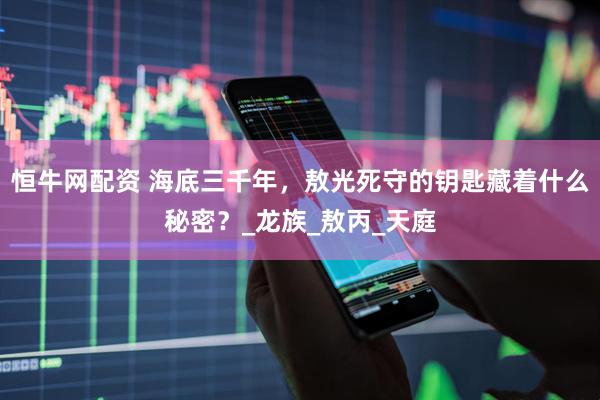 恒牛网配资 海底三千年，敖光死守的钥匙藏着什么秘密？_龙族_敖丙_天庭