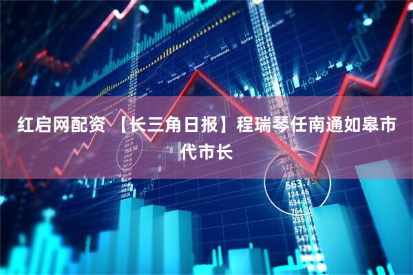 红启网配资 【长三角日报】程瑞琴任南通如皋市代市长