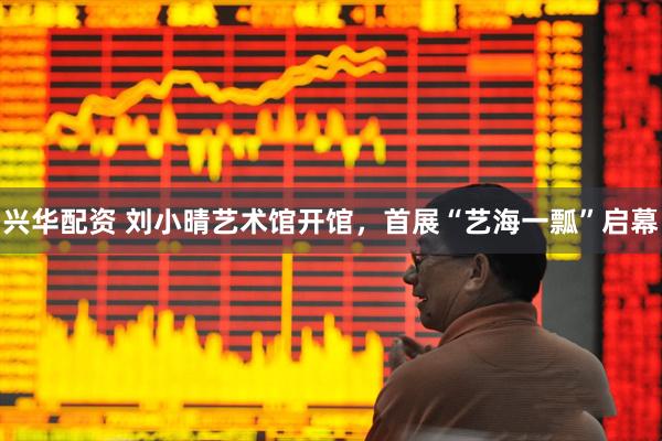 兴华配资 刘小晴艺术馆开馆,首展“艺海一瓢”启幕