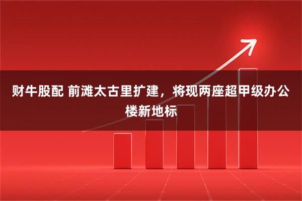 财牛股配 前滩太古里扩建,将现两座超甲级办公楼新地标