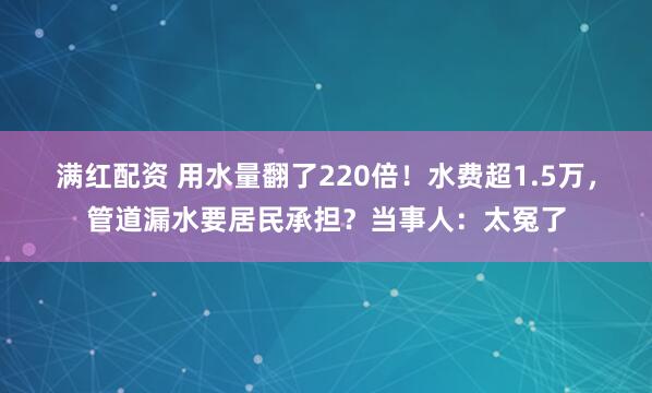 满红配资 用水量翻了220倍!水费超1.5万,管道漏水要居民承担?当事人:太冤了
