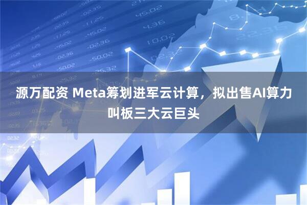 源万配资 Meta筹划进军云计算，拟出售AI算力叫板三大云巨头